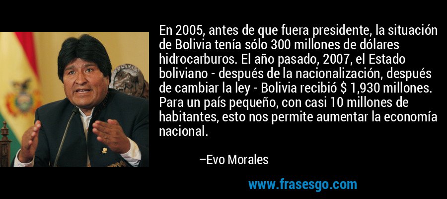 En 2005, antes de que fuera presidente, la situación de Bolivia tenía sólo 300 millones de dólares hidrocarburos. El año pasado, 2007, el Estado boliviano - después de la nacionalización, después de cambiar la ley - Bolivia recibió $ 1,930 millones. Para un país pequeño, con casi 10 millones de habitantes, esto nos permite aumentar la economía nacional. – Evo Morales