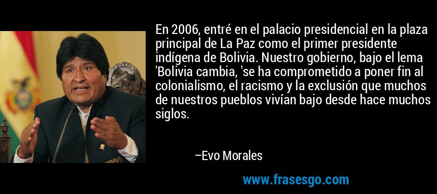 En 2006, entré en el palacio presidencial en la plaza principal de La Paz como el primer presidente indígena de Bolivia. Nuestro gobierno, bajo el lema 'Bolivia cambia, 'se ha comprometido a poner fin al colonialismo, el racismo y la exclusión que muchos de nuestros pueblos vivían bajo desde hace muchos siglos. – Evo Morales