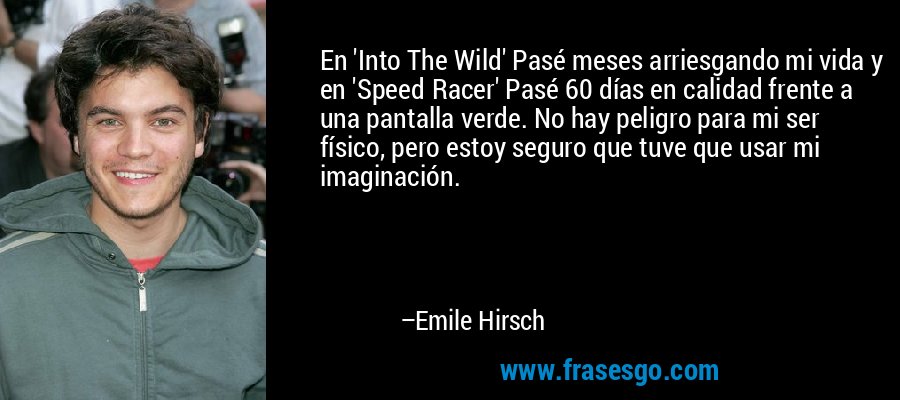 En 'Into The Wild' Pasé meses arriesgando mi vida y en 'Speed ​​Racer' Pasé 60 días en calidad frente a una pantalla verde. No hay peligro para mi ser físico, pero estoy seguro que tuve que usar mi imaginación. – Emile Hirsch