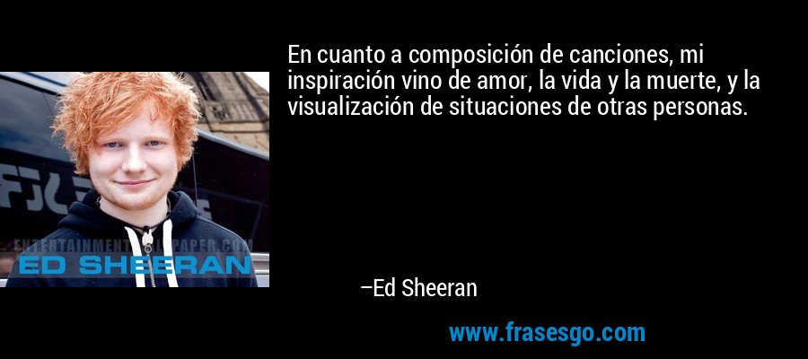 En cuanto a composición de canciones, mi inspiración vino de amor, la vida y la muerte, y la visualización de situaciones de otras personas. – Ed Sheeran