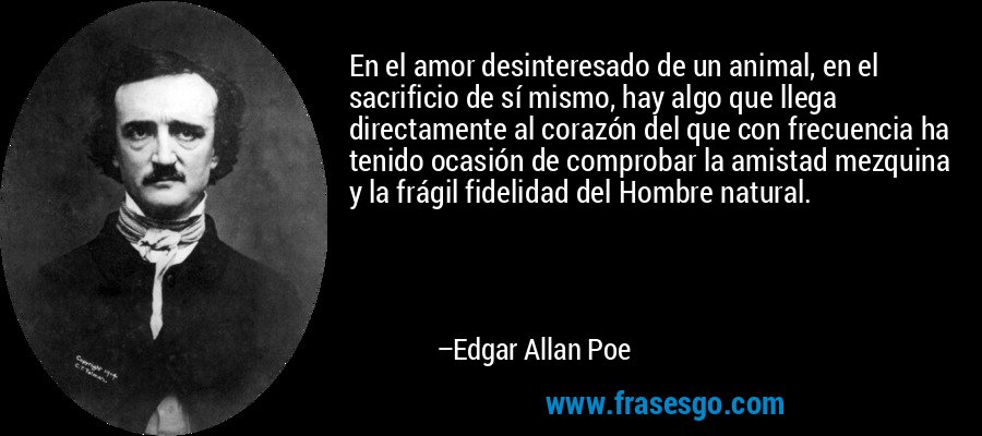 En el amor desinteresado de un animal, en el sacrificio de sí mismo, hay algo que llega directamente al corazón del que con frecuencia ha tenido ocasión de comprobar la amistad mezquina y la frágil fidelidad del Hombre natural. – Edgar Allan Poe