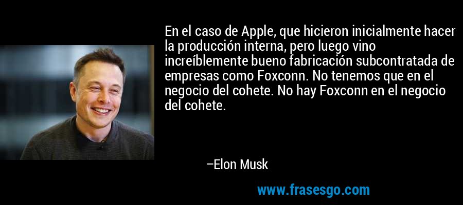 En el caso de Apple, que hicieron inicialmente hacer la producción interna, pero luego vino increíblemente bueno fabricación subcontratada de empresas como Foxconn. No tenemos que en el negocio del cohete. No hay Foxconn en el negocio del cohete. – Elon Musk