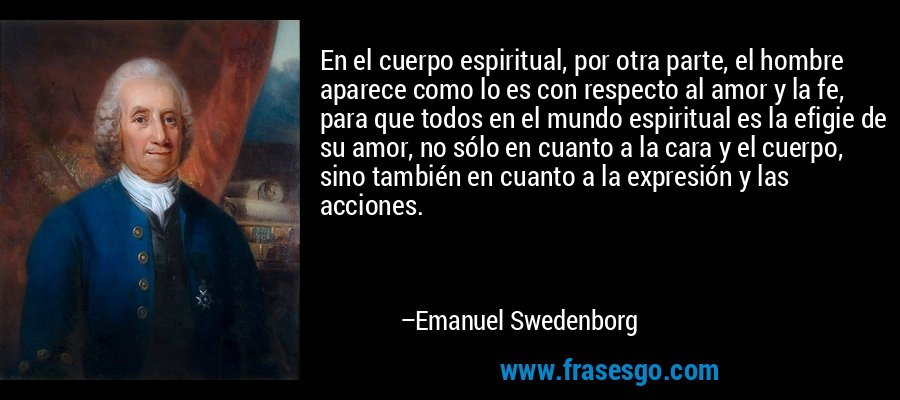 En el cuerpo espiritual, por otra parte, el hombre aparece como lo es con respecto al amor y la fe, para que todos en el mundo espiritual es la efigie de su amor, no sólo en cuanto a la cara y el cuerpo, sino también en cuanto a la expresión y las acciones. – Emanuel Swedenborg