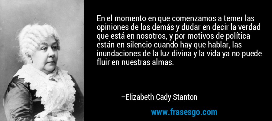 En el momento en que comenzamos a temer las opiniones de los demás y dudar en decir la verdad que está en nosotros, y por motivos de política están en silencio cuando hay que hablar, las inundaciones de la luz divina y la vida ya no puede fluir en nuestras almas. – Elizabeth Cady Stanton