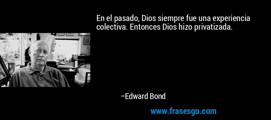 En el pasado, Dios siempre fue una experiencia colectiva. Entonces Dios hizo privatizada. – Edward Bond