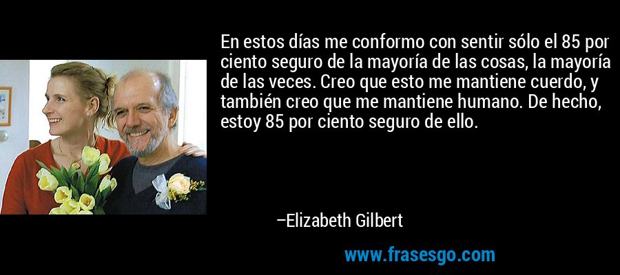 En estos días me conformo con sentir sólo el 85 por ciento seguro de la mayoría de las cosas, la mayoría de las veces. Creo que esto me mantiene cuerdo, y también creo que me mantiene humano. De hecho, estoy 85 por ciento seguro de ello. – Elizabeth Gilbert