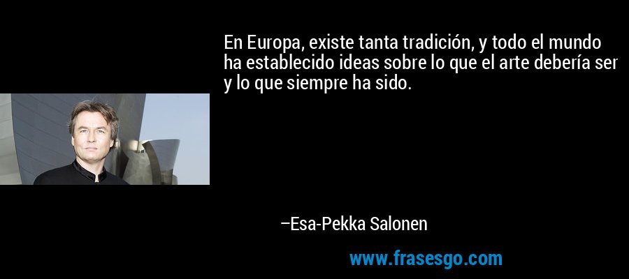 En Europa, existe tanta tradición, y todo el mundo ha establecido ideas sobre lo que el arte debería ser y lo que siempre ha sido. – Esa-Pekka Salonen