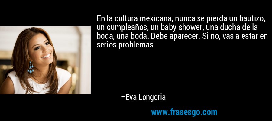 En la cultura mexicana, nunca se pierda un bautizo, un cumpleaños, un baby shower, una ducha de la boda, una boda. Debe aparecer. Si no, vas a estar en serios problemas. – Eva Longoria