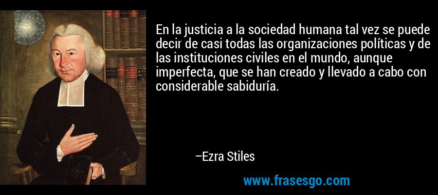 En la justicia a la sociedad humana tal vez se puede decir de casi todas las organizaciones políticas y de las instituciones civiles en el mundo, aunque imperfecta, que se han creado y llevado a cabo con considerable sabiduría. – Ezra Stiles