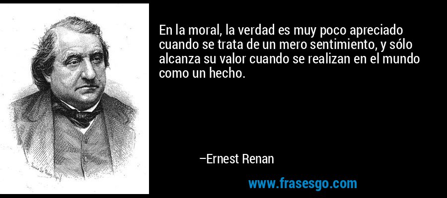 En la moral, la verdad es muy poco apreciado cuando se trata de un mero sentimiento, y sólo alcanza su valor cuando se realizan en el mundo como un hecho. – Ernest Renan