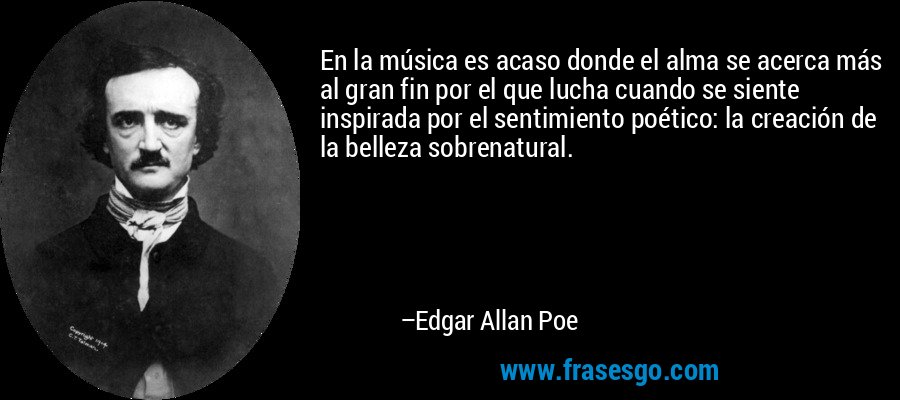 En la música es acaso donde el alma se acerca más al gran fin por el que lucha cuando se siente inspirada por el sentimiento poético: la creación de la belleza sobrenatural. – Edgar Allan Poe