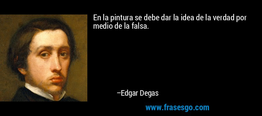 En la pintura se debe dar la idea de la verdad por medio de la falsa. – Edgar Degas