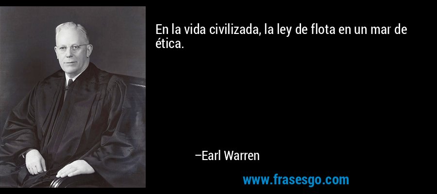 En la vida civilizada, la ley de flota en un mar de ética. – Earl Warren