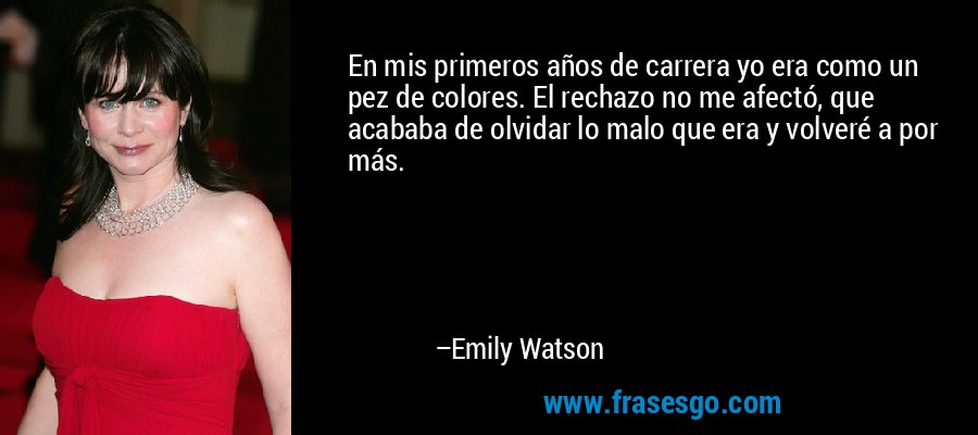 En mis primeros años de carrera yo era como un pez de colores. El rechazo no me afectó, que acababa de olvidar lo malo que era y volveré a por más. – Emily Watson