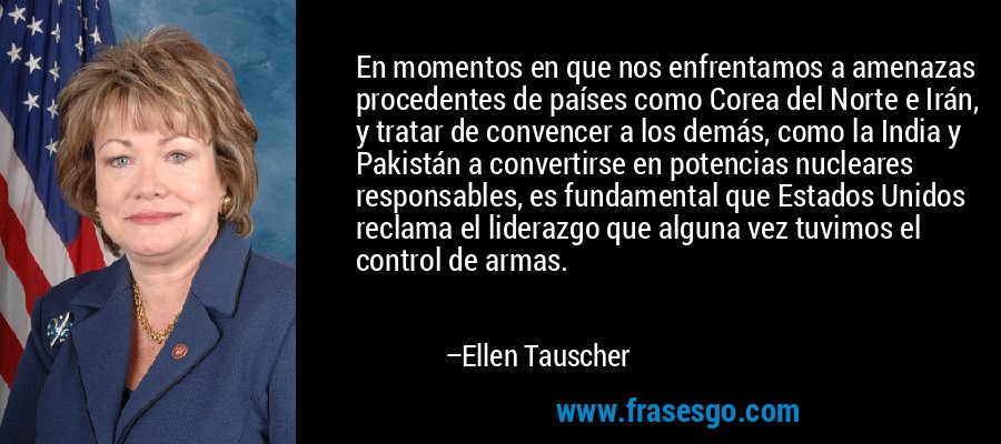 En momentos en que nos enfrentamos a amenazas procedentes de países como Corea del Norte e Irán, y tratar de convencer a los demás, como la India y Pakistán a convertirse en potencias nucleares responsables, es fundamental que Estados Unidos reclama el liderazgo que alguna vez tuvimos el control de armas. – Ellen Tauscher