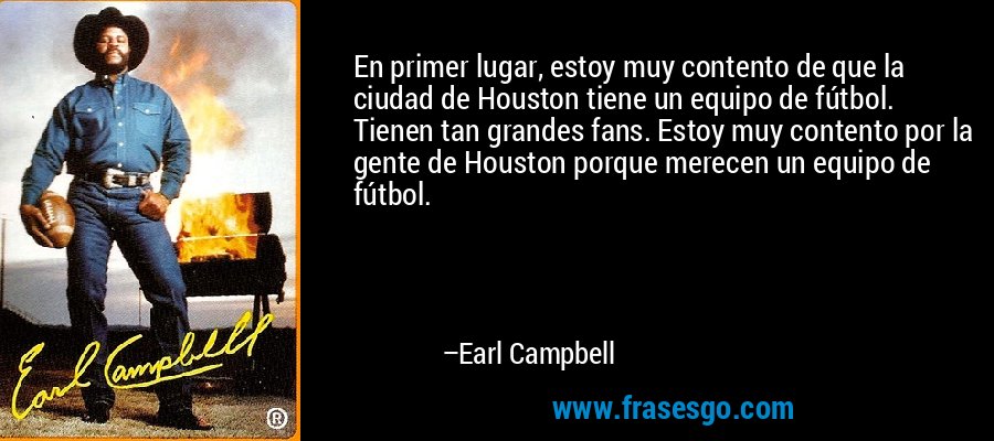 En primer lugar, estoy muy contento de que la ciudad de Houston tiene un equipo de fútbol. Tienen tan grandes fans. Estoy muy contento por la gente de Houston porque merecen un equipo de fútbol. – Earl Campbell