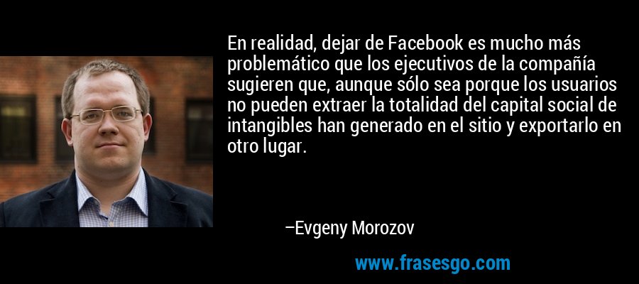 En realidad, dejar de Facebook es mucho más problemático que los ejecutivos de la compañía sugieren que, aunque sólo sea porque los usuarios no pueden extraer la totalidad del capital social de intangibles han generado en el sitio y exportarlo en otro lugar. – Evgeny Morozov