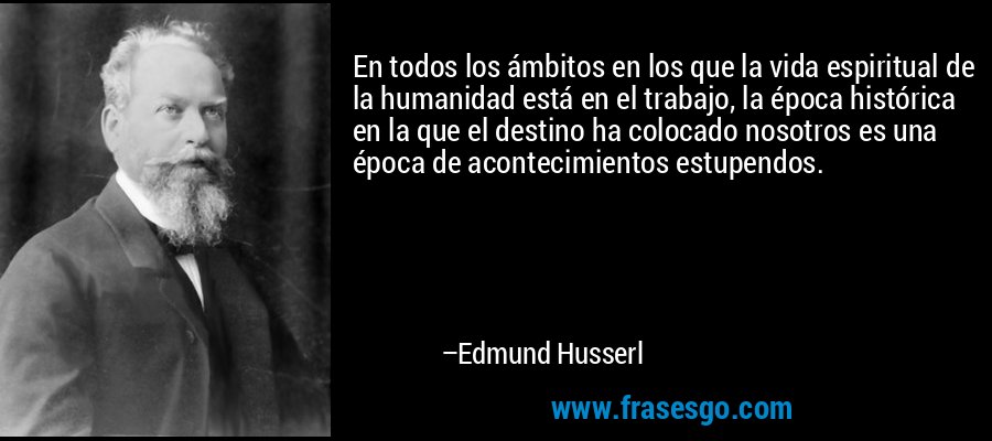 En todos los ámbitos en los que la vida espiritual de la humanidad está en el trabajo, la época histórica en la que el destino ha colocado nosotros es una época de acontecimientos estupendos. – Edmund Husserl