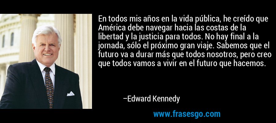 En todos mis años en la vida pública, he creído que América debe navegar hacia las costas de la libertad y la justicia para todos. No hay final a la jornada, sólo el próximo gran viaje. Sabemos que el futuro va a durar más que todos nosotros, pero creo que todos vamos a vivir en el futuro que hacemos. – Edward Kennedy