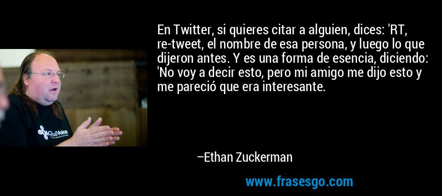 En Twitter, si quieres citar a alguien, dices: 'RT, re-tweet, el nombre de esa persona, y luego lo que dijeron antes. Y es una forma de esencia, diciendo: 'No voy a decir esto, pero mi amigo me dijo esto y me pareció que era interesante. – Ethan Zuckerman