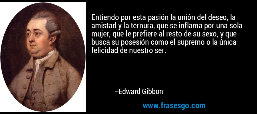 Entiendo por esta pasión la unión del deseo, la amistad y la ternura, que se inflama por una sola mujer, que le prefiere al resto de su sexo, y que busca su posesión como el supremo o la única felicidad de nuestro ser. – Edward Gibbon