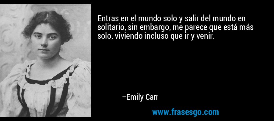 Entras en el mundo solo y salir del mundo en solitario, sin embargo, me parece que está más solo, viviendo incluso que ir y venir. – Emily Carr