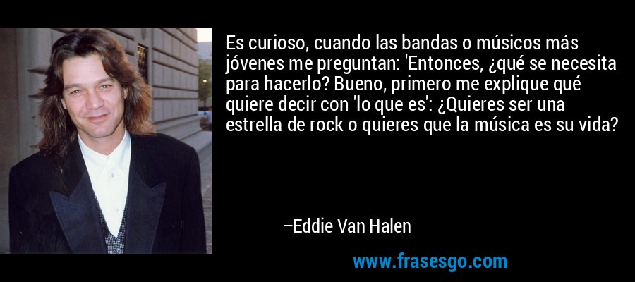 Es curioso, cuando las bandas o músicos más jóvenes me preguntan: 'Entonces, ¿qué se necesita para hacerlo? Bueno, primero me explique qué quiere decir con 'lo que es': ¿Quieres ser una estrella de rock o quieres que la música es su vida? – Eddie Van Halen