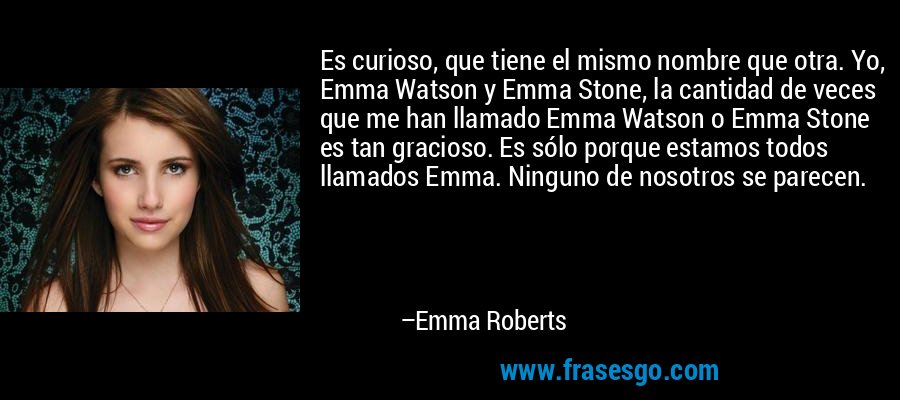 Es curioso, que tiene el mismo nombre que otra. Yo, Emma Watson y Emma Stone, la cantidad de veces que me han llamado Emma Watson o Emma Stone es tan gracioso. Es sólo porque estamos todos llamados Emma. Ninguno de nosotros se parecen. – Emma Roberts