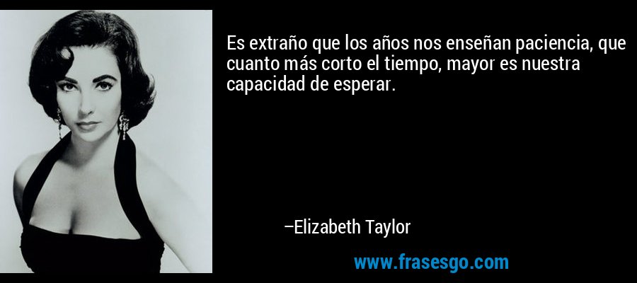 Es extraño que los años nos enseñan paciencia, que cuanto más corto el tiempo, mayor es nuestra capacidad de esperar. – Elizabeth Taylor