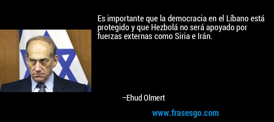 Es importante que la democracia en el Líbano está protegido y que Hezbolá no será apoyado por fuerzas externas como Siria e Irán. – Ehud Olmert