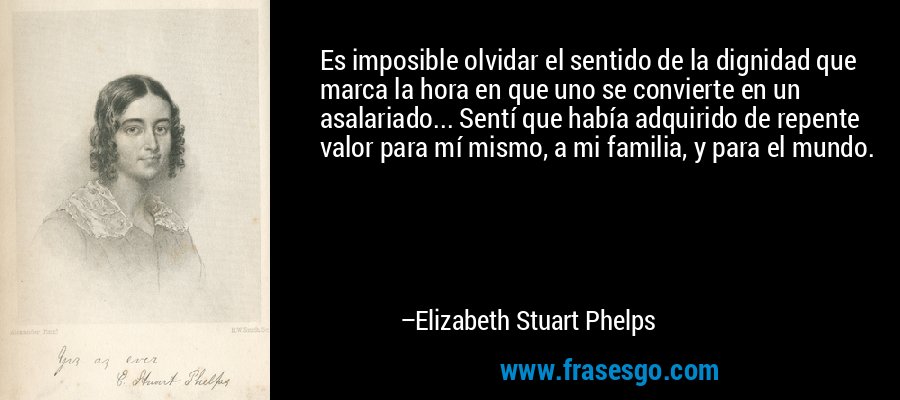Es imposible olvidar el sentido de la dignidad que marca la hora en que uno se convierte en un asalariado... Sentí que había adquirido de repente valor para mí mismo, a mi familia, y para el mundo. – Elizabeth Stuart Phelps