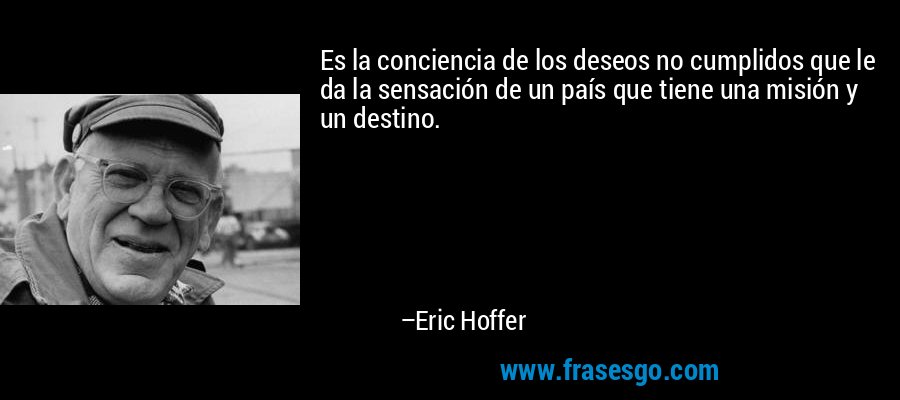 Es la conciencia de los deseos no cumplidos que le da la sensación de un país que tiene una misión y un destino. – Eric Hoffer