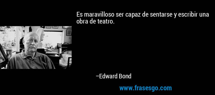 Es maravilloso ser capaz de sentarse y escribir una obra de teatro. – Edward Bond
