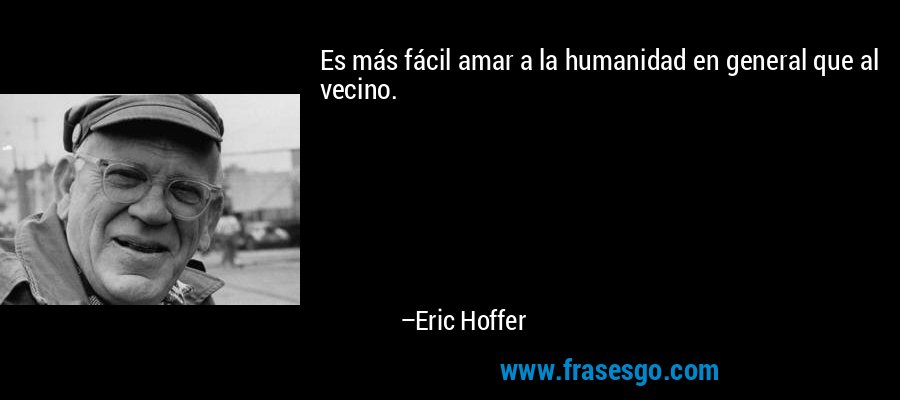Es más fácil amar a la humanidad en general que al vecino. – Eric Hoffer
