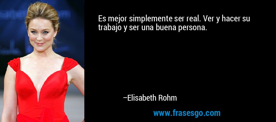 Es mejor simplemente ser real. Ver y hacer su trabajo y ser una buena persona. – Elisabeth Rohm