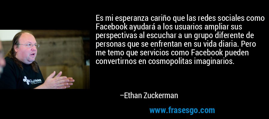Es mi esperanza cariño que las redes sociales como Facebook ayudará a los usuarios ampliar sus perspectivas al escuchar a un grupo diferente de personas que se enfrentan en su vida diaria. Pero me temo que servicios como Facebook pueden convertirnos en cosmopolitas imaginarios. – Ethan Zuckerman