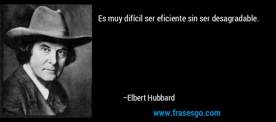 Es muy difícil ser eficiente sin ser desagradable. – Elbert Hubbard