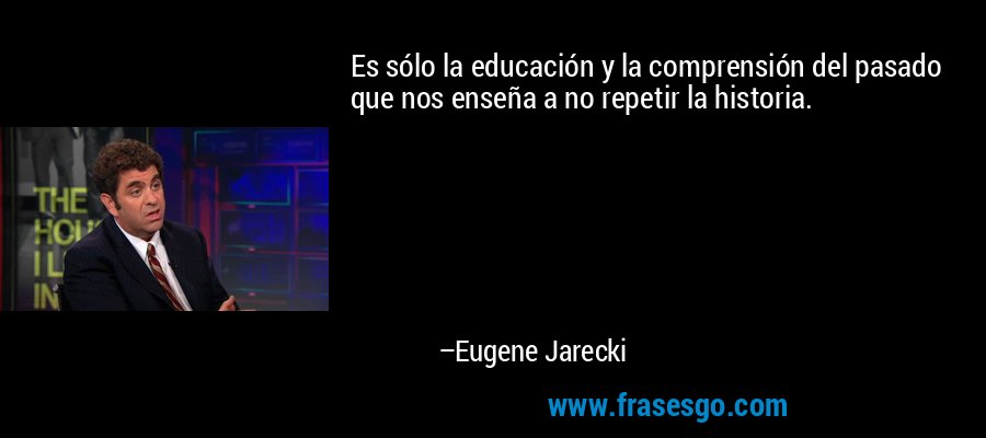 Es sólo la educación y la comprensión del pasado que nos enseña a no repetir la historia. – Eugene Jarecki