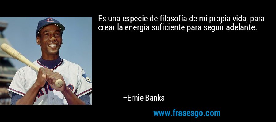Es una especie de filosofía de mi propia vida, para crear la energía suficiente para seguir adelante. – Ernie Banks
