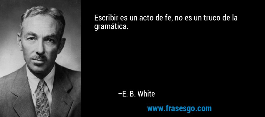 Escribir es un acto de fe, no es un truco de la gramática. – E. B. White