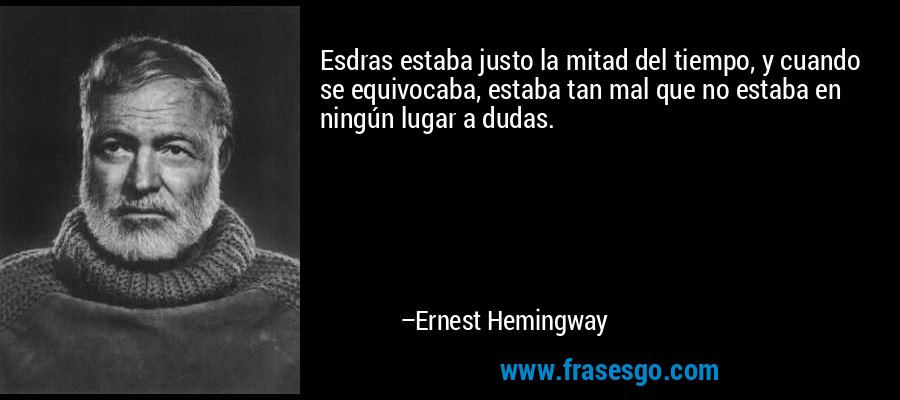 Esdras estaba justo la mitad del tiempo, y cuando se equivocaba, estaba tan mal que no estaba en ningún lugar a dudas. – Ernest Hemingway