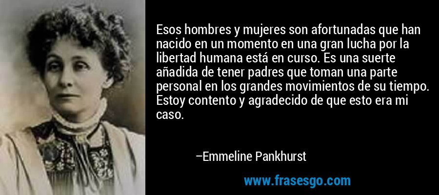 Esos hombres y mujeres son afortunadas que han nacido en un momento en una gran lucha por la libertad humana está en curso. Es una suerte añadida de tener padres que toman una parte personal en los grandes movimientos de su tiempo. Estoy contento y agradecido de que esto era mi caso. – Emmeline Pankhurst