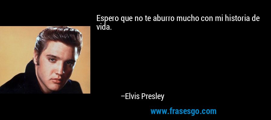 Espero que no te aburro mucho con mi historia de vida. – Elvis Presley