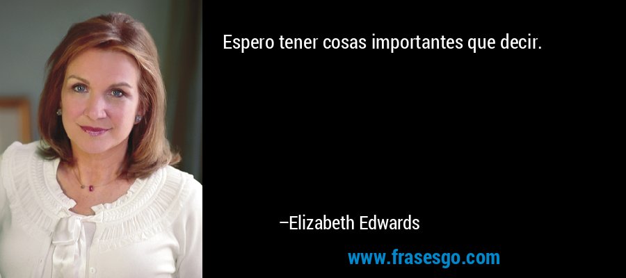 Espero tener cosas importantes que decir. – Elizabeth Edwards