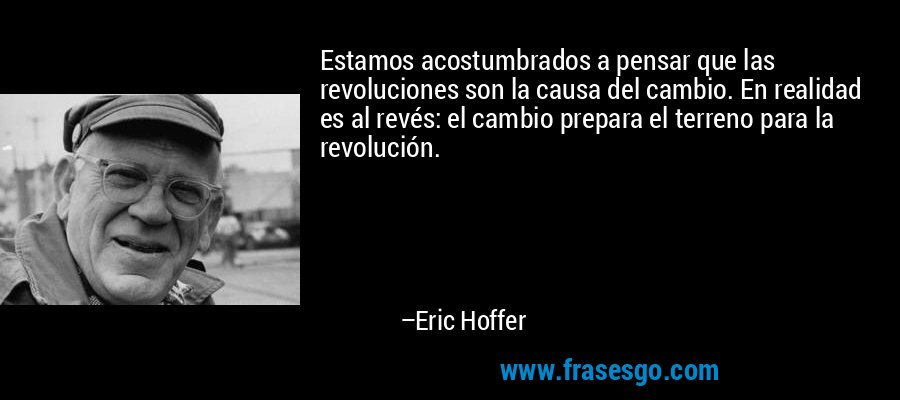 Estamos acostumbrados a pensar que las revoluciones son la causa del cambio. En realidad es al revés: el cambio prepara el terreno para la revolución. – Eric Hoffer