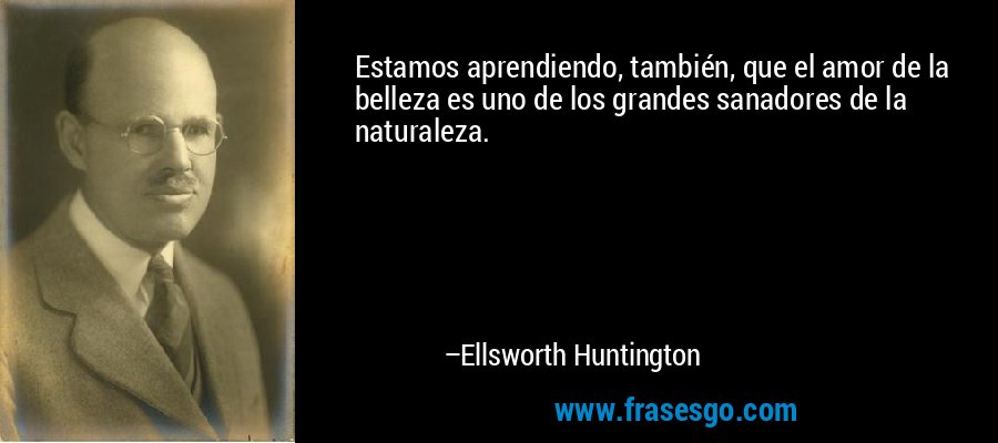 Estamos aprendiendo, también, que el amor de la belleza es uno de los grandes sanadores de la naturaleza. – Ellsworth Huntington
