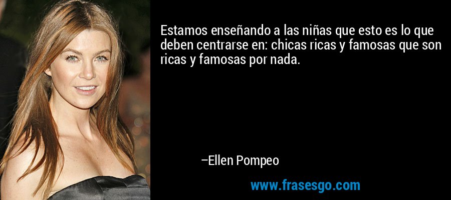 Estamos enseñando a las niñas que esto es lo que deben centrarse en: chicas ricas y famosas que son ricas y famosas por nada. – Ellen Pompeo