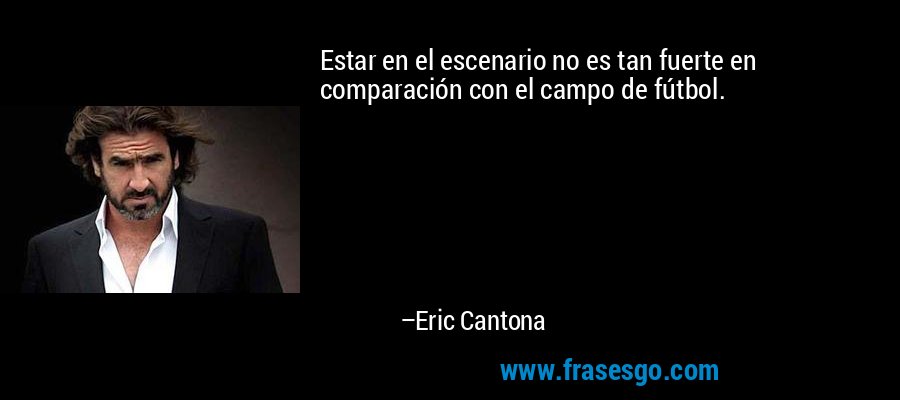 Estar en el escenario no es tan fuerte en comparación con el campo de fútbol. – Eric Cantona