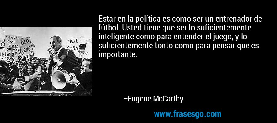 Estar en la política es como ser un entrenador de fútbol. Usted tiene que ser lo suficientemente inteligente como para entender el juego, y lo suficientemente tonto como para pensar que es importante. – Eugene McCarthy
