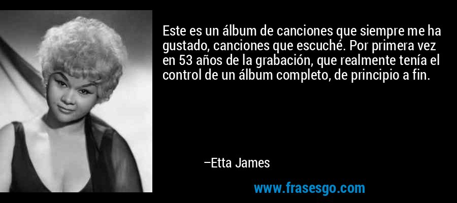 Este es un álbum de canciones que siempre me ha gustado, canciones que escuché. Por primera vez en 53 años de la grabación, que realmente tenía el control de un álbum completo, de principio a fin. – Etta James